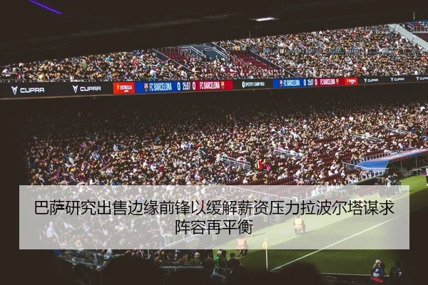 巴萨研究出售边缘前锋以缓解薪资压力拉波尔塔谋求阵容再平衡