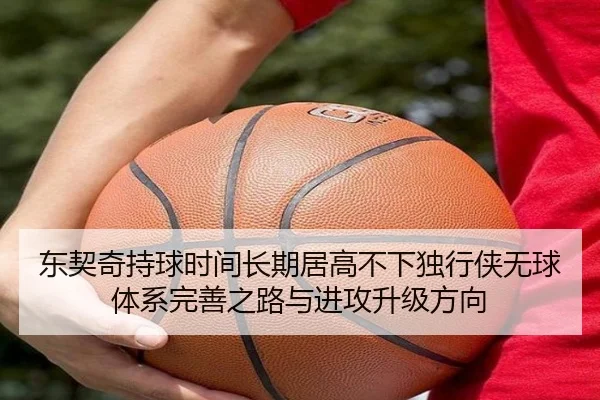 东契奇持球时间长期居高不下独行侠无球体系完善之路与进攻升级方向